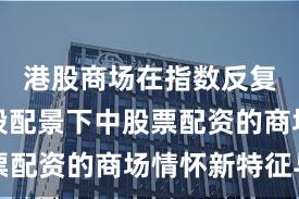 港股商场在指数反复拉锯阶段配景下中股票配资的商场情怀新特征与