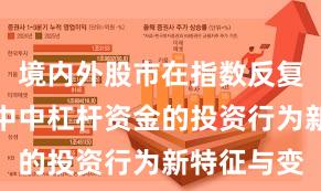 境内外股市在指数反复拉锯阶段中中杠杆资金的投资行为新特征与变